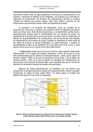 ESCUELA POLITÉCNICA NACIONAL
                               Ingeniería en Petróleos



yacimiento infinito. Esto se logra aplicando el principio de superposición en el
espacio y utilizando el método de las imágenes, una práctica muy conocida en
ingeniería de yacimientos. El principio de superposición permite al analista
modelar los efectos que ciertos rasgos, tales como fallas y cambios en las
dimensiones del yacimiento tienen sobre la respuesta de presión.

       La solución a la ecuación de difusividad, como se muestra en la
ecuación (2), indica que un gráfico de la presión contra el logaritmo del tiempo
dará una línea recta. Este efecto proporciona un procedimiento gráfico fácil y
aparentemente preciso para la interpretación de una prueba de pozos. La
pendiente de la porción de la curva que forma una línea recta se utiliza para el
cálculo de la permeabilidad. Por consiguiente, una de las formas más rápidas
de interpretación de pruebas de pozos consiste en identificar la línea recta de
los datos de presión vs tiempo graficados en papel semi-log y estimar la
permeabilidad a partir de la pendiente de la porción recta de la curva. A esta
porción de la curva se lo conoce como flujo radial infinito.

        La figura (3) muestra que la curva se divide en tres regiones claramente
diferenciadas: (1) la región de tiempos tempranos –ETR- en la que la curva
está distorsionada por los efectos de almacenamiento y daño; (2) la región de
tiempos medios –MTR- en la que se presenta la línea recta; y (3) la región de
tiempos tardíos –LTR- en la que la presión es afectada por interferencia con
otros pozos o por efectos de límites tales como aquellos que ocurre cuando la
distribución de presión alcanza los bordes del yacimiento.

       Algunas de estas perturbaciones se traslapan con los efectos que
predominan a tiempos tempranos (efecto de almacenamiento y daño) y pueden
enmascarar la región de flujo radial infinito. En estos casos, el análisis del
gráfico semi-log con línea recta es imposible.




   Figura 3. Efecto de almacenamiento y daño sobre la respuesta de Presión. Debido
             a estos efectos el flujo radial infinito ocurre en la región amarilla.




Prueba de Pozos                                                                       6
 
