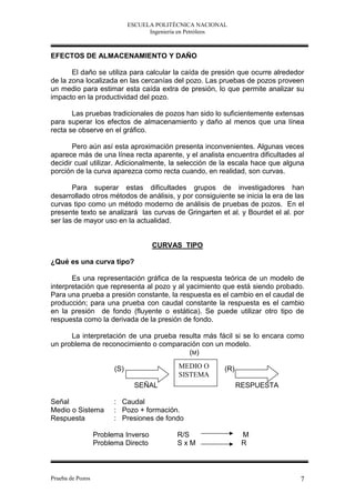 ESCUELA POLITÉCNICA NACIONAL
                                    Ingeniería en Petróleos



EFECTOS DE ALMACENAMIENTO Y DAÑO

       El daño se utiliza para calcular la caída de presión que ocurre alrededor
de la zona localizada en las cercanías del pozo. Las pruebas de pozos proveen
un medio para estimar esta caída extra de presión, lo que permite analizar su
impacto en la productividad del pozo.

       Las pruebas tradicionales de pozos han sido lo suficientemente extensas
para superar los efectos de almacenamiento y daño al menos que una línea
recta se observe en el gráfico.

       Pero aún así esta aproximación presenta inconvenientes. Algunas veces
aparece más de una línea recta aparente, y el analista encuentra dificultades al
decidir cual utilizar. Adicionalmente, la selección de la escala hace que alguna
porción de la curva aparezca como recta cuando, en realidad, son curvas.

       Para superar estas dificultades grupos de investigadores han
desarrollado otros métodos de análisis, y por consiguiente se inicia la era de las
curvas tipo como un método moderno de análisis de pruebas de pozos. En el
presente texto se analizará las curvas de Gringarten et al. y Bourdet el al. por
ser las de mayor uso en la actualidad.


                                     CURVAS TIPO

¿Qué es una curva tipo?

       Es una representación gráfica de la respuesta teórica de un modelo de
interpretación que representa al pozo y al yacimiento que está siendo probado.
Para una prueba a presión constante, la respuesta es el cambio en el caudal de
producción; para una prueba con caudal constante la respuesta es el cambio
en la presión de fondo (fluyente o estática). Se puede utilizar otro tipo de
respuesta como la derivada de la presión de fondo.

      La interpretación de una prueba resulta más fácil si se lo encara como
un problema de reconocimiento o comparación con un modelo.
                                         (M)

                        (S)                 MEDIO O       (R)
                                            SISTEMA
                               SEÑAL                            RESPUESTA

Señal                   : Caudal
Medio o Sistema         : Pozo + formación.
Respuesta               : Presiones de fondo

                  Problema Inverso          R/S                  M
                  Problema Directo          SxM                  R



Prueba de Pozos                                                                 7
 
