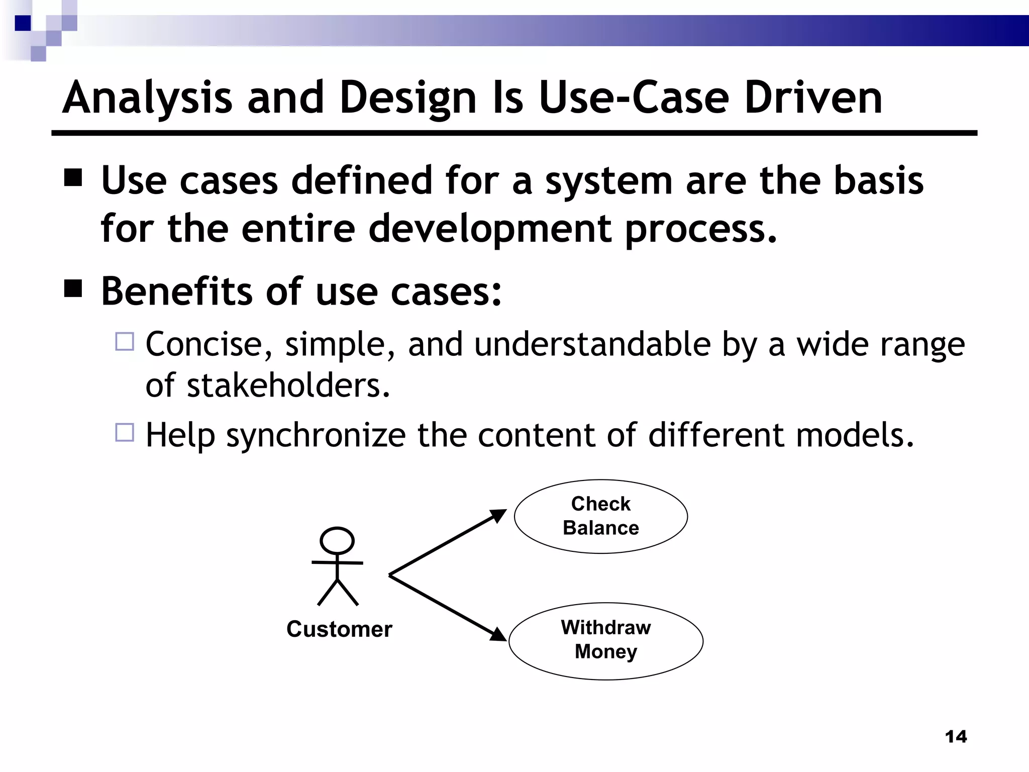 Analysis and Design Is Use-Case Driven Use cases defined for a system are the basis for the entire development process. Benefits of use cases: Concise, simple, and understandable by a wide range of stakeholders. Help synchronize the content of different models. Withdraw Money Check Balance Customer 