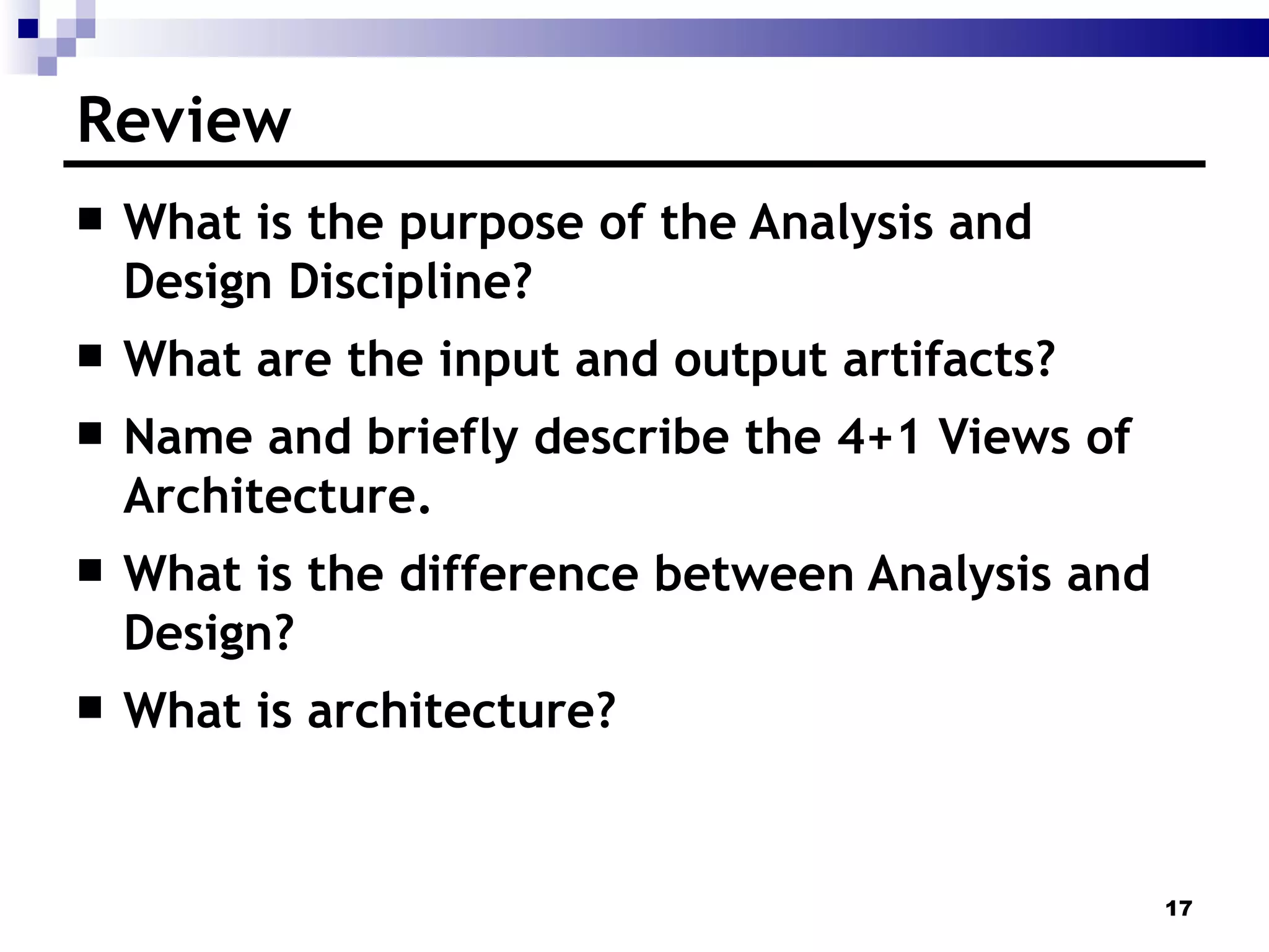 Review What is the purpose of the Analysis and Design Discipline? What are the input and output artifacts? Name and briefly describe the 4+1 Views of Architecture. What is the difference between Analysis and Design? What is architecture? 