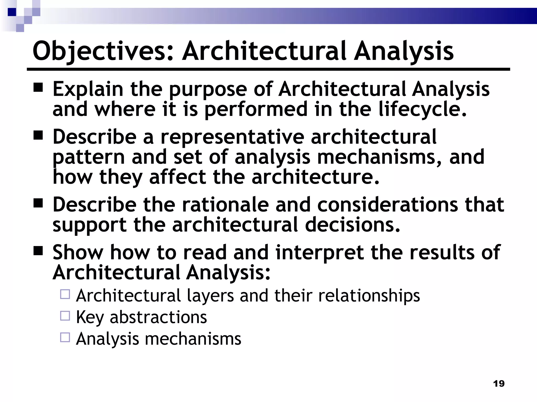 Objectives: Architectural Analysis Explain the purpose of Architectural Analysis and where it is performed in the lifecycle. Describe a representative architectural pattern and set of analysis mechanisms, and how they affect the architecture. Describe the rationale and considerations that support the architectural decisions. Show how to read and interpret the results of Architectural Analysis: Architectural layers and their relationships Key abstractions Analysis mechanisms 