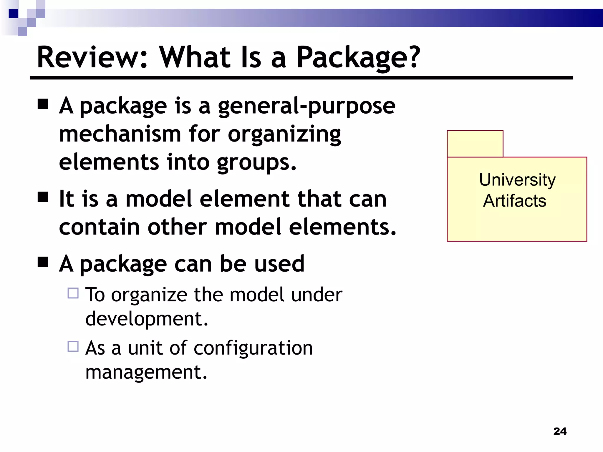 Review: What Is a Package? A package is a general-purpose mechanism for organizing elements into groups. It is a model element that can contain other model elements. A package can be used To organize the model under development. As a unit of configuration management. University Artifacts  