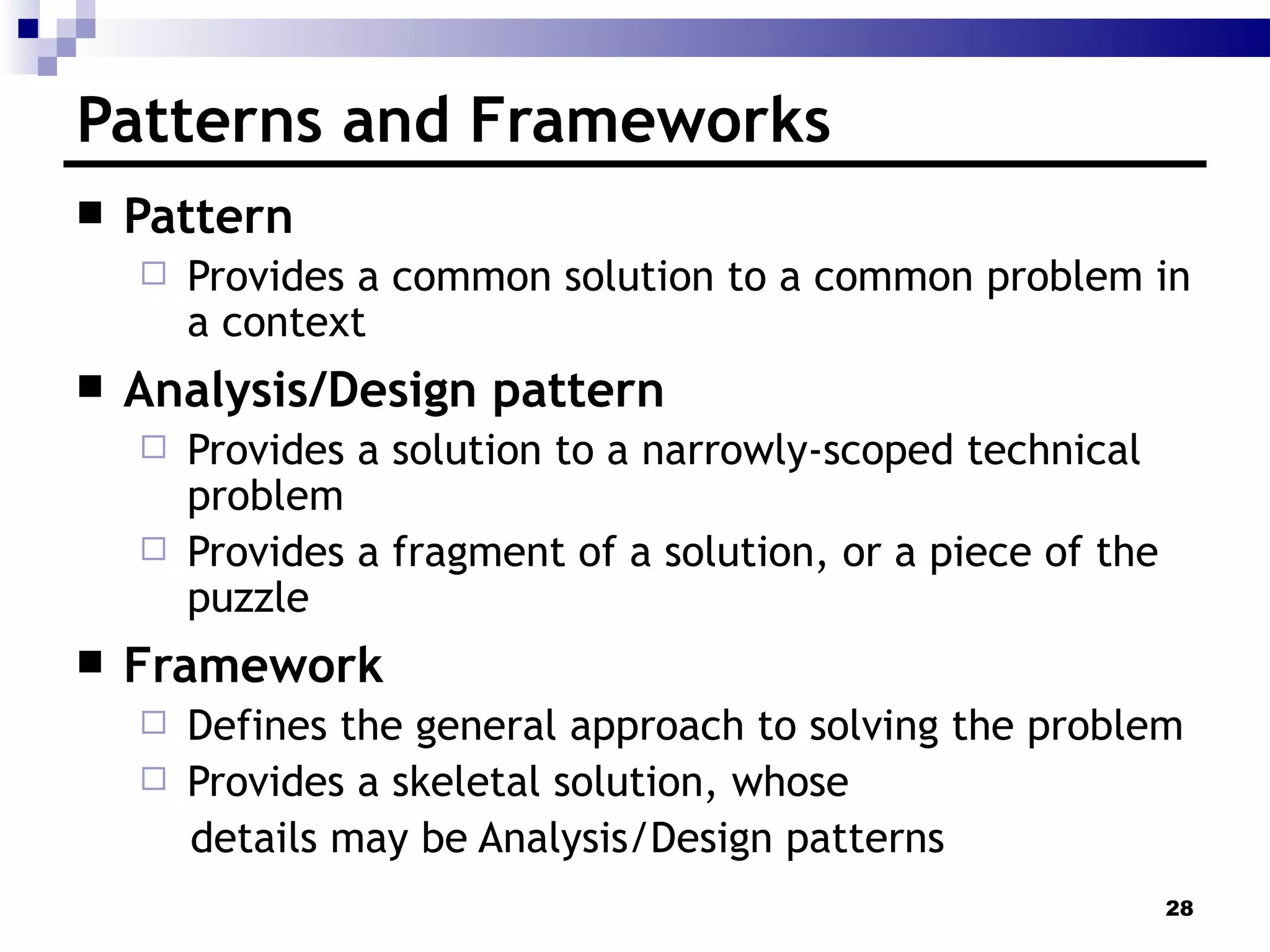 Patterns and Frameworks Pattern Provides a common solution to a common problem in a context  Analysis/Design pattern Provides a solution to a narrowly-scoped technical problem Provides a fragment of a solution, or a piece of the puzzle Framework Defines the general approach to solving the problem Provides a skeletal solution, whose  details may be Analysis/Design patterns 
