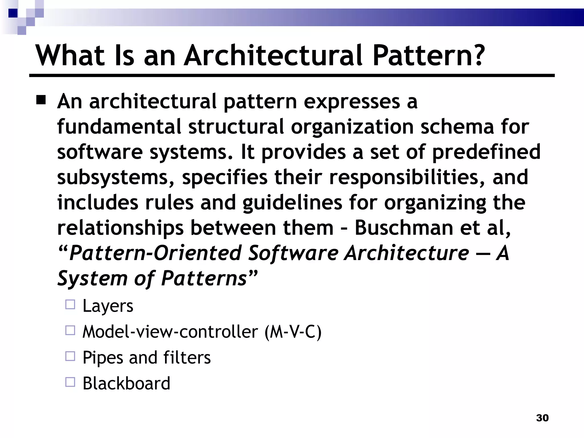 What Is an Architectural Pattern? An architectural pattern expresses a fundamental structural organization schema for software systems. It provides a set of predefined subsystems, specifies their responsibilities, and includes rules and guidelines for organizing the relationships between them – Buschman et al, “ Pattern-Oriented Software Architecture — A System of Patterns ” Layers Model-view-controller (M-V-C) Pipes and filters Blackboard 