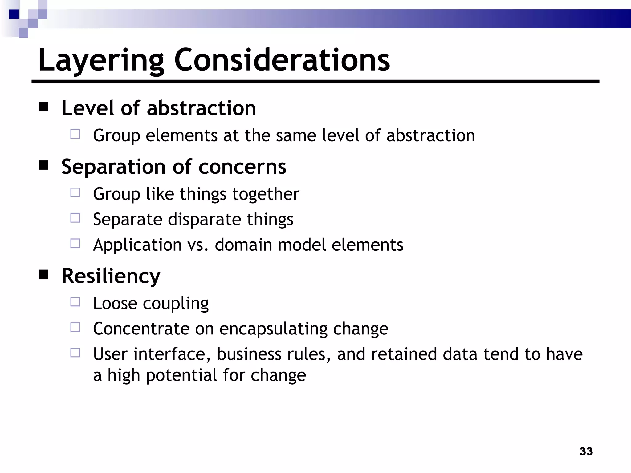 Layering Considerations Level of abstraction Group elements at the same level of abstraction Separation of concerns Group like things together Separate disparate things Application vs. domain model elements Resiliency  Loose coupling Concentrate on encapsulating change User interface, business rules, and retained data tend to have a high potential for change 