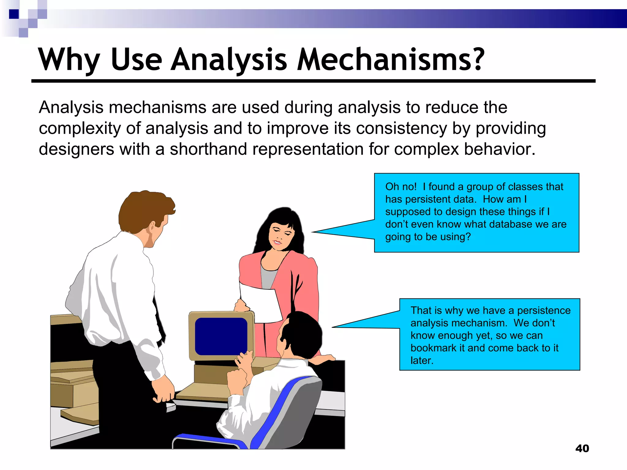 Why Use Analysis Mechanisms? Oh no!  I found a group of classes that has persistent data.  How am I supposed to design these things if I don’t even know what database we are going to be using? That is why we have a persistence analysis mechanism.  We don’t know enough yet, so we can bookmark it and come back to it later. Analysis mechanisms are used during analysis to reduce the complexity of analysis and to improve its consistency by providing designers with a shorthand representation for complex behavior. 