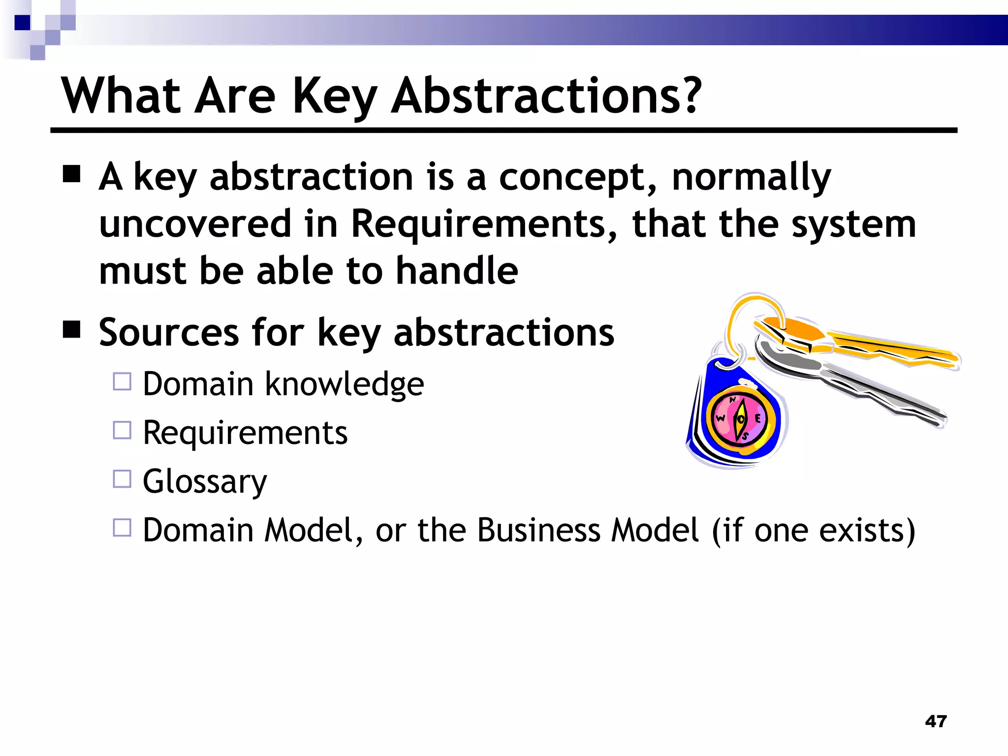 What Are Key Abstractions? A key abstraction is a concept, normally uncovered in Requirements, that the system must be able to handle Sources for key abstractions  Domain knowledge Requirements Glossary Domain Model, or the Business Model (if one exists) 