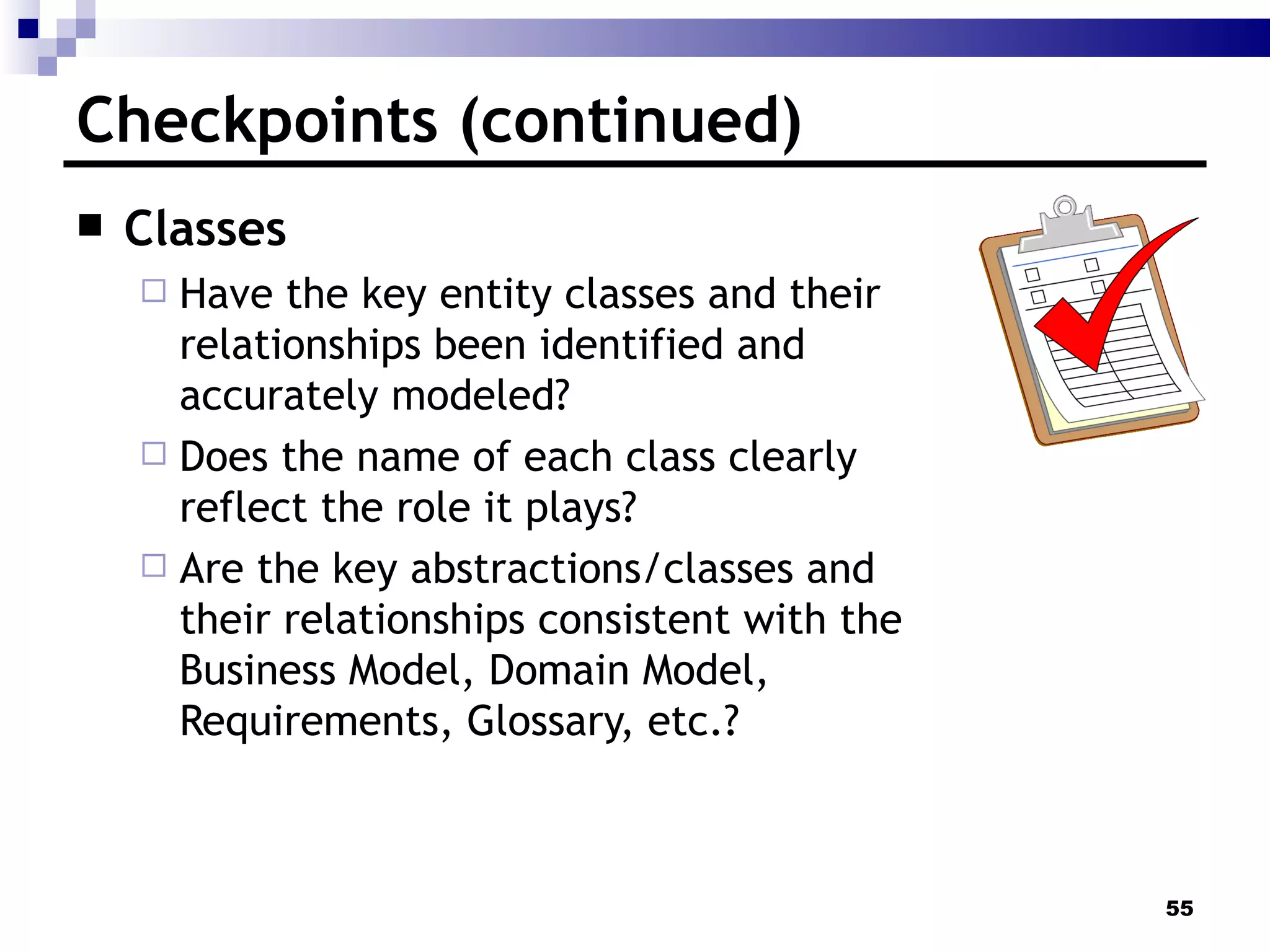 Checkpoints (continued) Classes Have the key entity classes and their relationships been identified and accurately modeled?  Does the name of each class clearly reflect the role it plays?  Are the key abstractions/classes and their relationships consistent with the Business Model, Domain Model, Requirements, Glossary, etc.? 