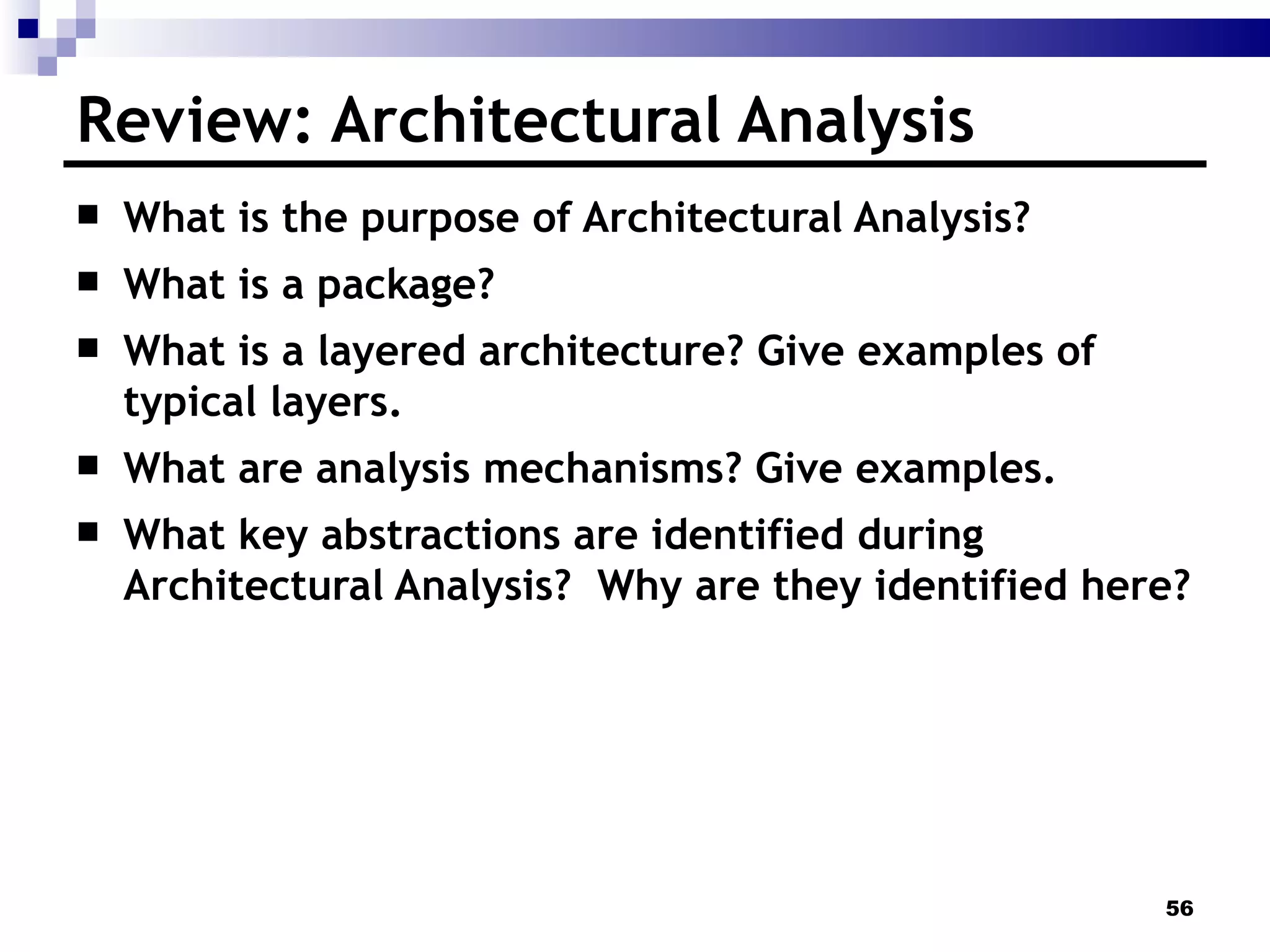 Review: Architectural Analysis What is the purpose of Architectural Analysis? What is a package?  What is a layered architecture? Give examples of typical layers. What are analysis mechanisms? Give examples. What key abstractions are identified during Architectural Analysis?  Why are they identified here? 
