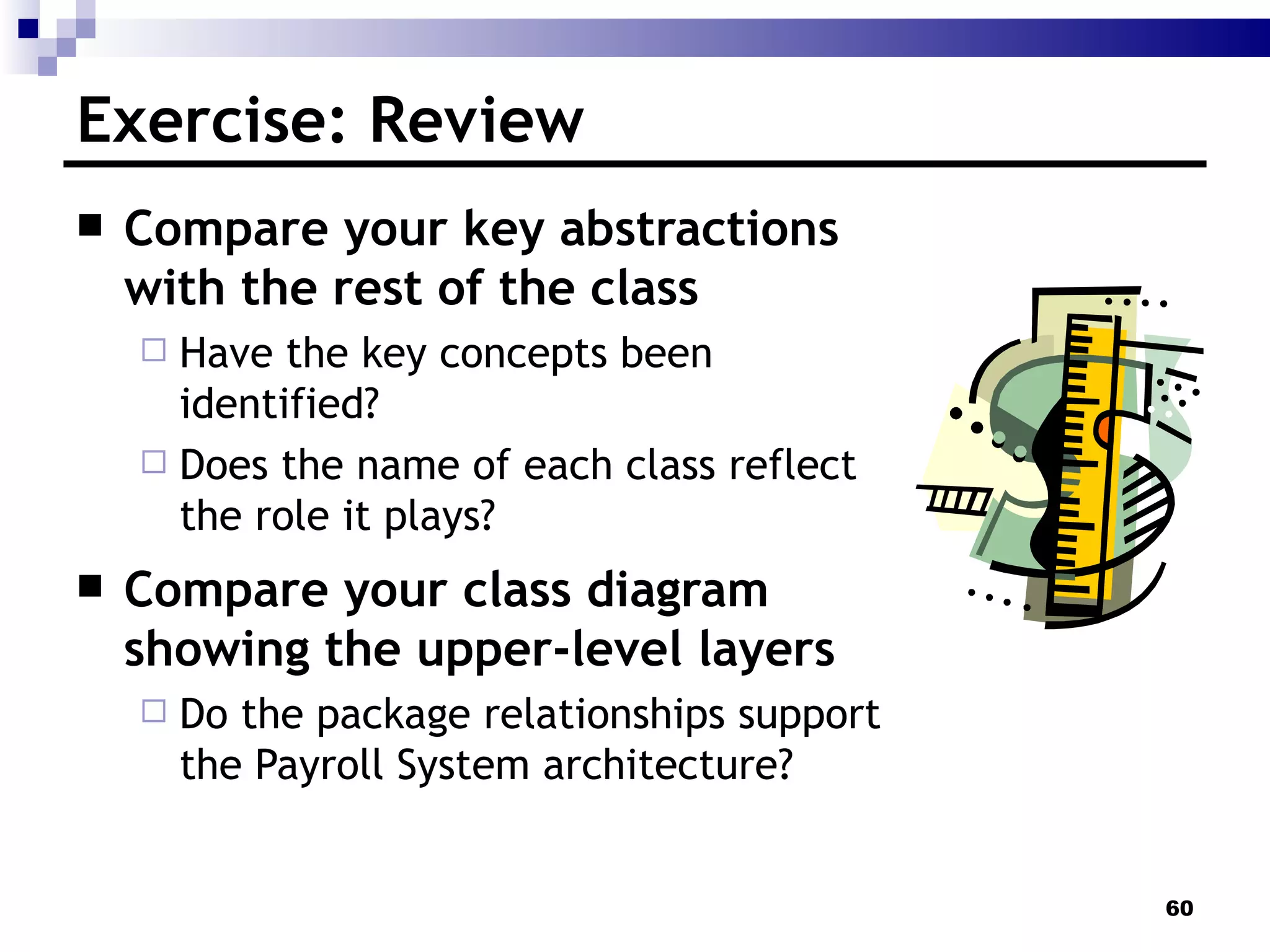 Exercise: Review Compare your key abstractions with the rest of the class Have the key concepts been identified? Does the name of each class reflect the role it plays? Compare your class diagram showing the upper-level layers Do the package relationships support the Payroll System architecture? 