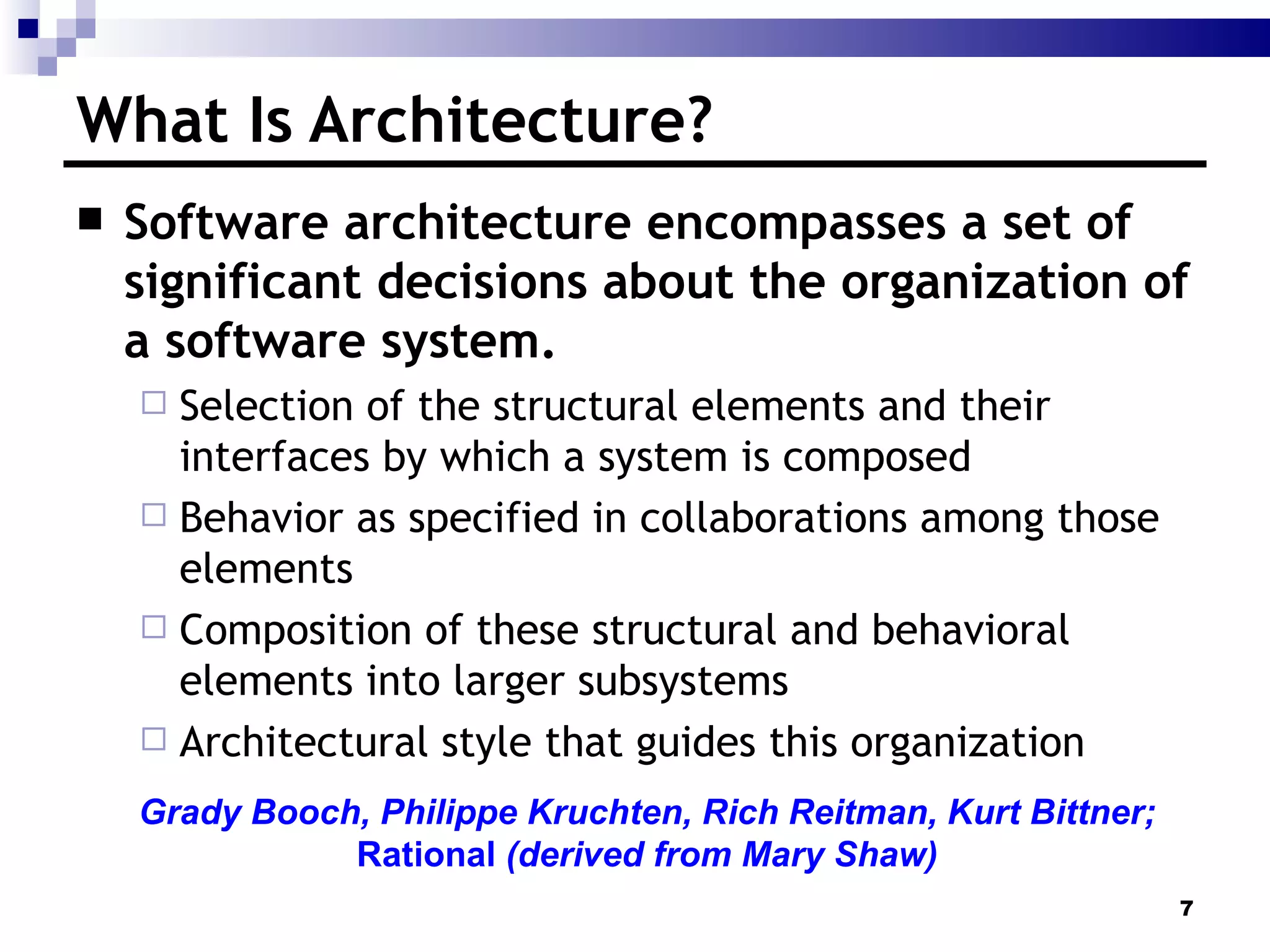 What Is Architecture? Software architecture encompasses a set of significant decisions about the organization of a software system. Selection of the structural elements and their interfaces by which a system is composed Behavior as specified in collaborations among those elements Composition of these structural and behavioral elements into larger subsystems Architectural style that guides this organization Grady Booch, Philippe Kruchten, Rich Reitman, Kurt Bittner; Rational  (derived from Mary Shaw) 