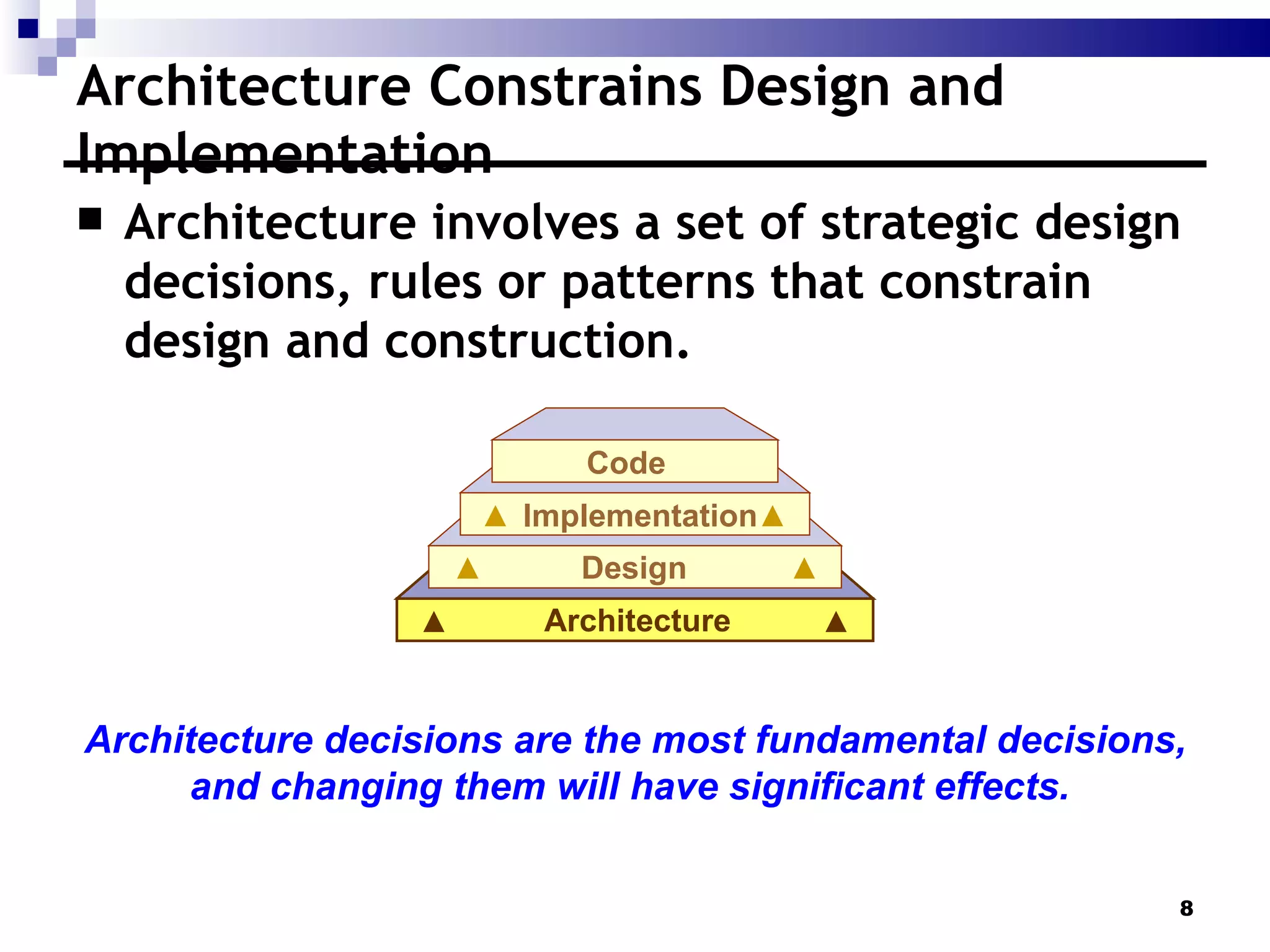 Architecture Constrains Design and Implementation  Architecture involves a set of strategic design decisions, rules or patterns that constrain design and construction.  Architecture decisions are the most fundamental decisions, and changing them will have significant effects.  Architecture Design Implementation Code 