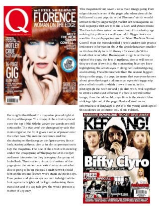 This magazine front cover uses a main image going from
edge side and corner of the page; a head on view of the
full face of a very popular artist ‘Florence’ which would
attract to the younger target market of the magazine as
well as people that are into Indie Rock and Dance music.
The face is in the central arrangement of the whole page
making the puffs work well around it. Bigger fonts are
used for the catchy quotes such as ‘Meet The New Simon
Cowell’ then the more detailed phrase underneath gives a
little more information about the article however smaller
as it is less likely to catch the eye for example ‘& the
bands that won’t die’. The magazine logo is at the top
right of the page, the first thing the audience will see so
they are then drawn into the contrasting blue eye liner
highlighting the artists eyes making her look intriguing
and inviting. The artist name is then the second biggest
thing on the page, the popular name that everyone knows
about gives the target audiences an eye catching gossip
piece of information which draws them in. in the
photograph the red hair and pale skin work well together
to create a stand out effect as the face is central to the
image, then the add on blue eye liner is the electric blue
striking right out of the page. ‘Bastard’ used as an
informal use of language to get into the young adult age of
the audience as it sounds casual and relaxed.
Kerrang! is the title of the magazine pieced right at
the top of the page. The image of the artist is placed
over the top of the title however the words are still
noticeable. The stance of the photography with the
main singer at the front gives a sense of power over
the other two. The masculine stance and the
shadowing on the face give the figure a very fierce
look, staring at the audience in almost persuasion to
buy the magazine. The title of the artist is then in big
under the image jump off the page to let the target
audience interested as they are a popular group of
Indie Rock. The smaller print at the bottom of the
page gives the audience an extra taster about what
else is going to be in this issue and the white bold
font on the red make each word stand out to the eye.
Free poster and give aways are also in bright white
font against a bright red background making them
stand out and the capitals give the whole phrases a
matter of urgency.
 