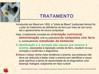 TRATAMENTO
Introduzido por Blaud em 1832, a "pílula de Blaud“ (carbonato férrico) foi
o pilar do tratamento da deficiência de ferro por mais de cem anos,
até o aparecimento de novos compostos
Hoje, o tratamento consiste em orientação nutricional,
administração oral ou parenteral de compostos com ferro
e, eventualmente, transfusão de hemácias
A identificação e a correção das causas que levaram à
anemia, associadas à reposição correta do ferro, resultam na sua
correção e confirmam o diagnóstico
Embora o idoso tenha maior tendência à anemia, sua presença não
deve ser atribuída à idade; tratar a anemia sem identificar a causa
pode significar a perda da oportunidade de se diagnosticar uma
doença maligna subjacente em fase curável
Anemia ferropênica no adulto – causas, diagnóstico e tratamento. Cançado RD et al. Rev. Bras. Hematol. Hemoter. 2010;32(3):240-246
 