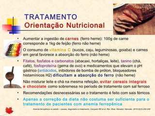 TRATAMENTO
Orientação Nutricional
• Aumentar a ingestão de carnes (ferro heme): 100g de carne
corresponde a 1kg de feijão (ferro não heme)
• O consumo de vitamina C (sucos, caju, leguminosas, goiaba) e carnes
em geral favorece a absorção do ferro (não heme)
• Fitatos, fosfatos e carbonatos (abacaxi, hortaliças, leite), tanino (chá,
café), fosfoproteína (gema de ovo) e medicamentos que elevam o pH
gástrico (antiácidos, inibidores de bomba de próton, bloqueadores
histamínicos H2) dificultam a absorção do ferro (não heme)
• Não misturar leite e chá na mesma refeição, evitar cereais integrais
e chocolate como sobremesa no período de tratamento com sal ferroso
• Recomendações desnecessárias se o tratamento é feito com sais férricos
• Apenas a correção da dieta não costuma ser suficiente para o
tratamento de pacientes com anemia ferropênica
Anemia ferropênica no adulto – causas, diagnóstico e tratamento. Cançado RD et al. Rev. Bras. Hematol. Hemoter. 2010;32(3):240-246
 