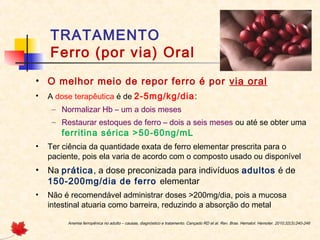 TRATAMENTO
Ferro (por via) Oral
• O melhor meio de repor ferro é por via oral
• A dose terapêutica é de 2-5mg/kg/dia:
– Normalizar Hb – um a dois meses
– Restaurar estoques de ferro – dois a seis meses ou até se obter uma
ferritina sérica >50-60ng/mL
• Ter ciência da quantidade exata de ferro elementar prescrita para o
paciente, pois ela varia de acordo com o composto usado ou disponível
• Na prática, a dose preconizada para indivíduos adultos é de
150-200mg/dia de ferro elementar
• Não é recomendável administrar doses >200mg/dia, pois a mucosa
intestinal atuaria como barreira, reduzindo a absorção do metal
Anemia ferropênica no adulto – causas, diagnóstico e tratamento. Cançado RD et al. Rev. Bras. Hematol. Hemoter. 2010;32(3):240-246
 