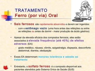 TRATAMENTO
Ferro (por via) Oral
• Sais ferrosos são rapidamente absorvidos e devem ser ingeridos:
– com o estômago vazio (uma hora antes das refeições ou entre
as refeições ou antes de dormir - maior produção de ácido gástrico)
• Apesar da elevada eficácia dos compostos ferrosos, eles estão
associados à elevada frequência (até 40%) de efeitos
adversos (EA):
– gosto metálico, náusea, vômito, epigastralgia, dispepsia, desconforto
abdominal, diarréia, obstipação
• Esses EA determinam menores tolerância e adesão ao
tratamento
• Entretanto, o sulfato ferroso é o composto disponível aos
pacientes atendidos pelo Sistema Único de Saúde (SUS)
 