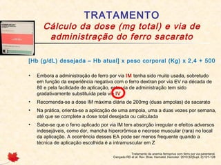 TRATAMENTO
Cálculo da dose (mg total) e via de
administração do ferro sacarato
Tratamento da anemia ferropriva com ferro por via parenteral.
Cançado RD et al. Rev. Bras. Hematol. Hemoter. 2010;32(Supl. 2):121-128
[Hb (g/dL) desejada – Hb atual] x peso corporal (Kg) x 2,4 + 500
• Embora a administração de ferro por via IM tenha sido muito usada, sobretudo
em função da experiência negativa com o ferro dextran por via EV na década de
80 e pela facilidade de aplicação, esta via de administração tem sido
gradativamente substituída pela via IV
• Recomenda-se a dose IM máxima diária de 200mg (duas ampolas) de sacarato
• Na prática, orienta-se a aplicação de uma ampola, uma a duas vezes por semana,
até que se complete a dose total desejada ou calculada
• Sabe-se que o ferro aplicado por via IM tem absorção irregular e efeitos adversos
indesejáveis, como dor, mancha hipercrômica e necrose muscular (rara) no local
da aplicação. A ocorrência desses EA pode ser menos frequente quando a
técnica de aplicação escolhida é a intramuscular em Z
 