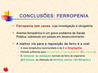 CONCLUSÕES: FERROPENIA
• Ferropenia tem causa, cuja investigação é obrigatória
• Anemia ferropênica é um grave problema de Saúde
Pública, sobretudo em países em desenvolvimento
• A melhor via para a reposição de ferro é a oral:
– A dose terapêutica recomendada é de 2 a 5mg/kg/dia;
– Período suficiente para normalizar a hemoglobina (1-2 meses);
– E restaurar os estoques normais de ferro do organismo
(2-6 meses, ou obtenção de ferritina sérica >50-60ng/mL)
 