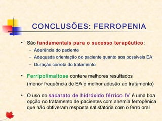 CONCLUSÕES: FERROPENIA
• São fundamentais para o sucesso terapêutico:
– Aderência do paciente
– Adequada orientação do paciente quanto aos possíveis EA
– Duração correta do tratamento
• Ferripolimaltose confere melhores resultados
(menor frequência de EA e melhor adesão ao tratamento)
• O uso do sacarato de hidróxido férrico IV é uma boa
opção no tratamento de pacientes com anemia ferropênica
que não obtiveram resposta satisfatória com o ferro oral
 