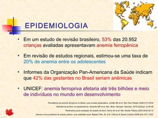 EPIDEMIOLOGIA
• Em um estudo de revisão brasileiro, 53% das 20.952
crianças avaliadas apresentavam anemia ferropênica
• Em revisão de estudos regionais, estimou-se uma taxa de
20% de anemia entre os adolescentes
• Informes da Organização Pan-Americana da Saúde indicam
que 42% das gestantes no Brasil seriam anêmicas
• UNICEF: anemia ferropriva afetaria até três bilhões e meio
de indivíduos no mundo em desenvolvimento
Prevalência de anemia ferropriva no Brasil: uma revisão sistemática. Jordão RE et al. Rev Paul Pediatr 2009;27(1):90-8
Deficiência de ferro na adolescência. Garanito MP et al. Rev. Bras. Hematol. Hemoter. 2010;32(Supl. 2):45-48
Parâmetros para avaliação do estado de ferro. Paiva AA et al. Rev Saúde Pública 2000;34(4):421-6
Anemia como problema de saúde pública: uma realidade atual. Batista Filho, M. et al. Ciência & Saúde Coletiva 2008;3(6):1917-1922
 