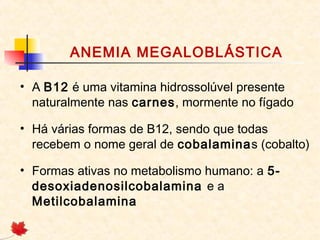 ANEMIA MEGALOBLÁSTICA
• A B12 é uma vitamina hidrossolúvel presente
naturalmente nas carnes, mormente no fígado
• Há várias formas de B12, sendo que todas
recebem o nome geral de cobalaminas (cobalto)
• Formas ativas no metabolismo humano: a 5-
desoxiadenosilcobalamina e a
Metilcobalamina
 