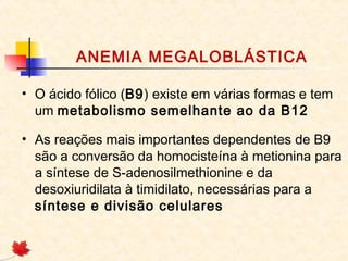 ANEMIA MEGALOBLÁSTICA
• O ácido fólico (B9) existe em várias formas e tem
um metabolismo semelhante ao da B12
• As reações mais importantes dependentes de B9
são a conversão da homocisteína à metionina para
a síntese de S-adenosilmethionine e da
desoxiuridilata à timidilato, necessárias para a
síntese e divisão celulares
 