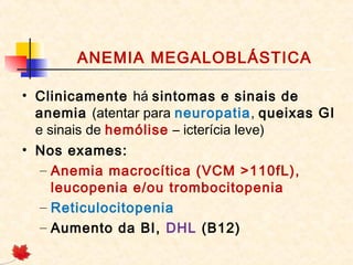 ANEMIA MEGALOBLÁSTICA
• Clinicamente há sintomas e sinais de
anemia (atentar para neuropatia, queixas GI
e sinais de hemólise – icterícia leve)
• Nos exames:
– Anemia macrocítica (VCM >110fL),
leucopenia e/ou trombocitopenia
– Reticulocitopenia
– Aumento da BI, DHL (B12)
 