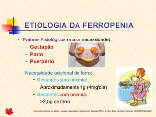 ETIOLOGIA DA FERROPENIA
• Fatores Fisiológicos (maior necessidade):
– Gestação
– Parto
– Puerpério
Necessidade adicional de ferro:
• Gestantes sem anemia:
Aproximadamente 1g (4mg/dia)
• Gestantes com anemia:
>2,5g de ferro
Anemia ferropênica no adulto – causas, diagnóstico e tratamento. Cançado RD et al. Rev. Bras. Hematol. Hemoter. 2010;32(3):240-246
 