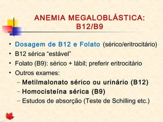 ANEMIA MEGALOBLÁSTICA:
B12/B9
• Dosagem de B12 e Folato (sérico/eritrocitário)
• B12 sérica “estável”
• Folato (B9): sérico + lábil; preferir eritrocitário
• Outros exames:
– Metilmalonato sérico ou urinário (B12)
– Homocisteína sérica (B9)
– Estudos de absorção (Teste de Schilling etc.)
 