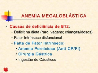 ANEMIA MEGALOBLÁSTICA
• Causas de deficiência de B12:
– Déficit na dieta (raro; vegans; crianças/idosos)
– Fator Intrínseco disfuncional
– Falta de Fator Intrínseco:
• Anemia Perniciosa (Anti-CP/FI)
• Cirurgia Gástrica
• Ingestão de Cáusticos
 