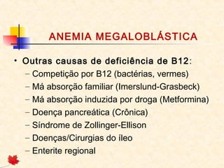 ANEMIA MEGALOBLÁSTICA
• Outras causas de deficiência de B12:
– Competição por B12 (bactérias, vermes)
– Má absorção familiar (Imerslund-Grasbeck)
– Má absorção induzida por droga (Metformina)
– Doença pancreática (Crônica)
– Síndrome de Zollinger-Ellison
– Doenças/Cirurgias do íleo
– Enterite regional
 