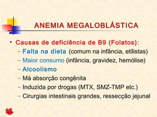 ANEMIA MEGALOBLÁSTICA
• Causas de deficiência de B9 (Folatos):
– Falta na dieta (comum na infância, etilistas)
– Maior consumo (infância, gravidez, hemólise)
– Alcoolismo
– Má absorção congênita
– Induzida por drogas (MTX, SMZ-TMP etc.)
– Cirurgias intestinais grandes, ressecção jejunal
 
