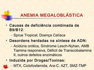 ANEMIA MEGALOBLÁSTICA
• Causas de deficiência combinada de
B9/B12:
– Sprue Tropical, Doença Celíaca
• Desordens herdadas na síntese de ADN:
– Acidúria orótica, Síndrome Lesch-Nyhan, AMB
Tiamina responsiva, Déficit de Transcobalamina
II, outros defeitos enzimáticos
• Induzida por Drogas/Toxinas:
– MTX, Ciclofosfamida, Ara-C, AZT, SMZ-TMP
 