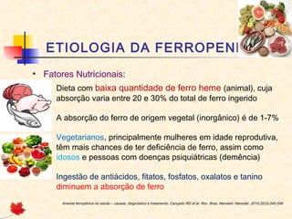 ETIOLOGIA DA FERROPENIA
• Fatores Nutricionais:
– Dieta com baixa quantidade de ferro heme (animal), cuja
absorção varia entre 20 e 30% do total de ferro ingerido
– A absorção do ferro de origem vegetal (inorgânico) é de 1-7%
– Vegetarianos, principalmente mulheres em idade reprodutiva,
têm mais chances de ter deficiência de ferro, assim como
idosos e pessoas com doenças psiquiátricas (demência)
– Ingestão de antiácidos, fitatos, fosfatos, oxalatos e tanino
diminuem a absorção de ferro
Anemia ferropênica no adulto – causas, diagnóstico e tratamento. Cançado RD et al. Rev. Bras. Hematol. Hemoter. 2010;32(3):240-246
 