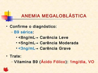 ANEMIA MEGALOBLÁSTICA
• Confirme o diagnóstico:
– B9 sérica:
• <8ng/mL→ Carência Leve
• <5ng/mL→ Carência Moderada
• <3ng/mL→ Carência Grave
• Trate:
– Vitamina B9 (Ácido Fólico): 1mg/dia, VO
 