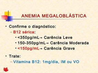 ANEMIA MEGALOBLÁSTICA
• Confirme o diagnóstico:
– B12 sérica:
• <350pg/mL→ Carência Leve
• 150-350pg/mL→ Carência Moderada
• <150pg/mL→ Carência Grave
• Trate:
– Vitamina B12: 1mg/dia, IM ou VO
 