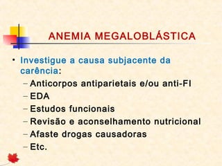 ANEMIA MEGALOBLÁSTICA
• Investigue a causa subjacente da
carência:
– Anticorpos antiparietais e/ou anti-FI
– EDA
– Estudos funcionais
– Revisão e aconselhamento nutricional
– Afaste drogas causadoras
– Etc.
 