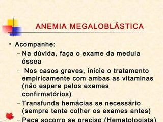 ANEMIA MEGALOBLÁSTICA
• Acompanhe:
– Na dúvida, faça o exame da medula
óssea
– Nos casos graves, inicie o tratamento
empiricamente com ambas as vitaminas
(não espere pelos exames
confirmatórios)
– Transfunda hemácias se necessário
(sempre tente colher os exames antes)
–
 