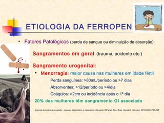 ETIOLOGIA DA FERROPENIA
• Fatores Patológicos (perda de sangue ou diminuição de absorção):
– Sangramentos em geral (trauma, acidente etc.)
– Sangramento urogenital:
 Menorragia: maior causa nas mulheres em idade fértil
Perda sanguínea: >80mL/período ou >7 dias
Absorventes: >12/período ou >4/dia
Coágulos: >2cm ou incidência após o 1º dia
20% das mulheres têm sangramento GI associado
Anemia ferropênica no adulto – causas, diagnóstico e tratamento. Cançado RD et al. Rev. Bras. Hematol. Hemoter. 2010;32(3):240-246
 