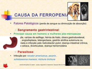 CAUSA DA FERROPENIA
• Fatores Patológicos (perda de sangue ou diminuição de absorção):
– Sangramento gastrintestinal:
• Principal causa em homens e mulheres pós-menopausa
• Esofagite, varizes de esôfago, hérnia de hiato, úlcera gastroduodenal,
tumor, angiodisplasia, telangectasia, gastrite atrófica autoimune ou
relacionada à infecção pelo helicobacter pylori, doença intestinal crônica,
doença celíaca, diverticulose, doença hemorroidária
– Parasitose:
• Infecção por necator americanus, ascaris ,
schistossoma mansoni, trichuris trichiura
Anemia ferropênica no adulto – causas, diagnóstico e tratamento. Cançado RD et al. Rev. Bras. Hematol. Hemoter. 2010;32(3):240-246
 