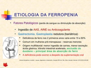 ETIOLOGIA DA FERROPENIA
• Fatores Patológicos (perda de sangue ou diminuição de absorção):
• Ingestão de AAS, AINE ou Anticoagulante
• Gastrectomia, Gastroplastia redutora (bariátrica):
 Deficiência de ferro nos 2 primeiros anos varia entre 15 e 60%
 Comum em mulheres pré-menopausa – reservas menores
 Origem multifatorial: menor ingestão de carnes, menor secreção
ácida gástrica, trânsito intestinal acelerado, exclusão do
duodeno – principal área de absorção do ferro
 A deficiência pode ocorrer a despeito da suplementação oral
Anemia ferropênica no adulto – causas, diagnóstico e tratamento. Cançado RD et al. Rev. Bras. Hematol. Hemoter. 2010;32(3):240-246
 
