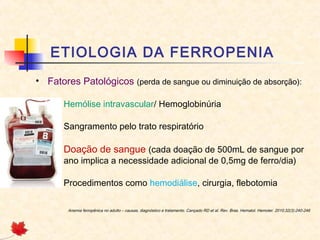 ETIOLOGIA DA FERROPENIA
• Fatores Patológicos (perda de sangue ou diminuição de absorção):
– Hemólise intravascular/ Hemoglobinúria
– Sangramento pelo trato respiratório
– Doação de sangue (cada doação de 500mL de sangue por
ano implica a necessidade adicional de 0,5mg de ferro/dia)
– Procedimentos como hemodiálise, cirurgia, flebotomia
Anemia ferropênica no adulto – causas, diagnóstico e tratamento. Cançado RD et al. Rev. Bras. Hematol. Hemoter. 2010;32(3):240-246
 