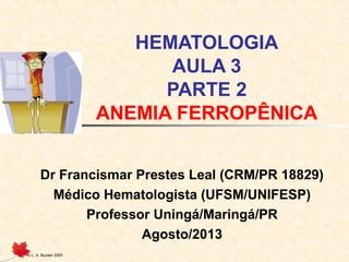 © L. A. Burden 2005
HEMATOLOGIA
AULA 3
PARTE 2
ANEMIA FERROPÊNICA
Dr Francismar Prestes Leal (CRM/PR 18829)
Médico Hematologista (UFSM/UNIFESP)
Professor Uningá/Maringá/PR
Agosto/2013
 