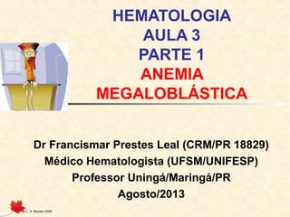 © L. A. Burden 2005
HEMATOLOGIA
AULA 3
PARTE 1
ANEMIA
MEGALOBLÁSTICA
Dr Francismar Prestes Leal (CRM/PR 18829)
Médico Hematologista (UFSM/UNIFESP)
Professor Uningá/Maringá/PR
Agosto/2013
 