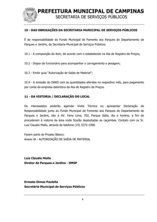 PREFEITURA MUNICIPAL DE CAMPINAS
SECRETARIA DE SERVIÇOS PÚBLICOS
4
10 - DAS OBRIGAÇÕES DA SECRETARIA MUNICIPAL DE SERVIÇOS PÚBLICOS
É de responsabilidade do Fundo Municipal de Fomento aos Parques do Departamento de
Parques e Jardins, da Secretaria Municipal de Serviços Públicos:
10.1 - A composição do item, de acordo com o estabelecido na Ata de Registro de Preços;
10.2 - Dispor de funcionário para acompanhar o carregamento e pesagem;
10.3 - Emitir guia “Autorização de Saída de Material”;
10.4 - A emissão do DARD com as quantidades aferidas no respectivo mês, para pagamento
por conta da empresa detentora da Ata de Registro de Preços.
11 - DA VISTORIA / DECLARAÇÃO DO LOCAL
Os interessados poderão agendar Visita Técnica ou apresentar Declaração de
Responsabilidade junto ao Fundo Municipal de Fomento aos Parques do Departamento de
Parques e Jardins, sito à AV. Faria Lima, 702, Parque Itália, dia e horário, a fim de
procederem à vistoria da área onde ficarão depositadas as caçambas. Contato com os Sr.
Luiz Claudio Mollo, através do telefone (19) 3272-1998.
Fazem parte do Projeto Básico:
Anexo IA - AUTORIZAÇÃO DE SAÍDA DE MATERIAL
Luiz Claudio Mollo
Diretor de Parques e Jardins - SMSP
Ernesto Dimas Paulella
Secretário Municipal de Serviços Públicos
 