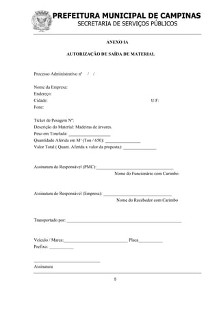 PREFEITURA MUNICIPAL DE CAMPINAS
SECRETARIA DE SERVIÇOS PÚBLICOS
5
ANEXO IA
AUTORIZAÇÃO DE SAÍDA DE MATERIAL
Processo Administrativo nº / /
Nome da Empresa:
Endereço:
Cidade: U.F:
Fone:
Ticket de Pesagem Nº:
Descrição do Material: Madeiras de árvores.
Peso em Tonelada: ___________________
Quantidade Aferida em M³ (Ton / 650): ________________
Valor Total ( Quant. Aferida x valor da proposta): _______________
Assinatura do Responsável (PMC):___________________________________
Nome do Funcionário com Carimbo
Assinatura do Responsável (Empresa): _______________________________
Nome do Recebedor com Carimbo
Transportado por: ____________________________________________________
Veículo / Marca:_____________________________ Placa___________
Prefixo: ___________
______________________________
Assinatura
 