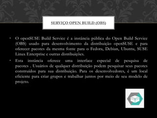 • O openSUSE Build Service é a instância pública do Open Build Service
(OBS) usado para desenvolvimento da distribuição openSUSE e para
oferecer pacotes da mesma fonte para o Fedora, Debian, Ubuntu, SUSE
Linux Enterprise e outras distribuições.
• Esta instância oferece uma interface especial de pesquisa de
pacotes . Usuários de qualquer distribuição podem pesquisar seus pacotes
construídos para sua distribuição. Para os desenvolvedores, é um local
eficiente para criar grupos e trabalhar juntos por meio de seu modelo de
projeto.
SERVIÇO OPEN BUILD (OBS)
 