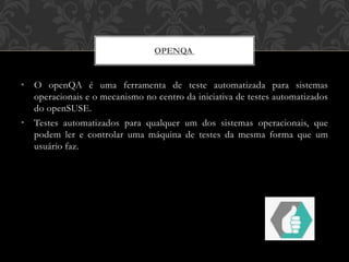• O openQA é uma ferramenta de teste automatizada para sistemas
operacionais e o mecanismo no centro da iniciativa de testes automatizados
do openSUSE.
• Testes automatizados para qualquer um dos sistemas operacionais, que
podem ler e controlar uma máquina de testes da mesma forma que um
usuário faz.
OPENQA
 
