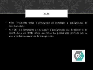 • Uma ferramenta única e abrangente de instalação e configuração do
sistema Linux.
• O YaST é a ferramenta de instalação e configuração das distribuições do
openSUSE e do SUSE Linux Enterprise. Ele possui uma interface fácil de
usar e poderosos recursos de configuração.
YAST
 